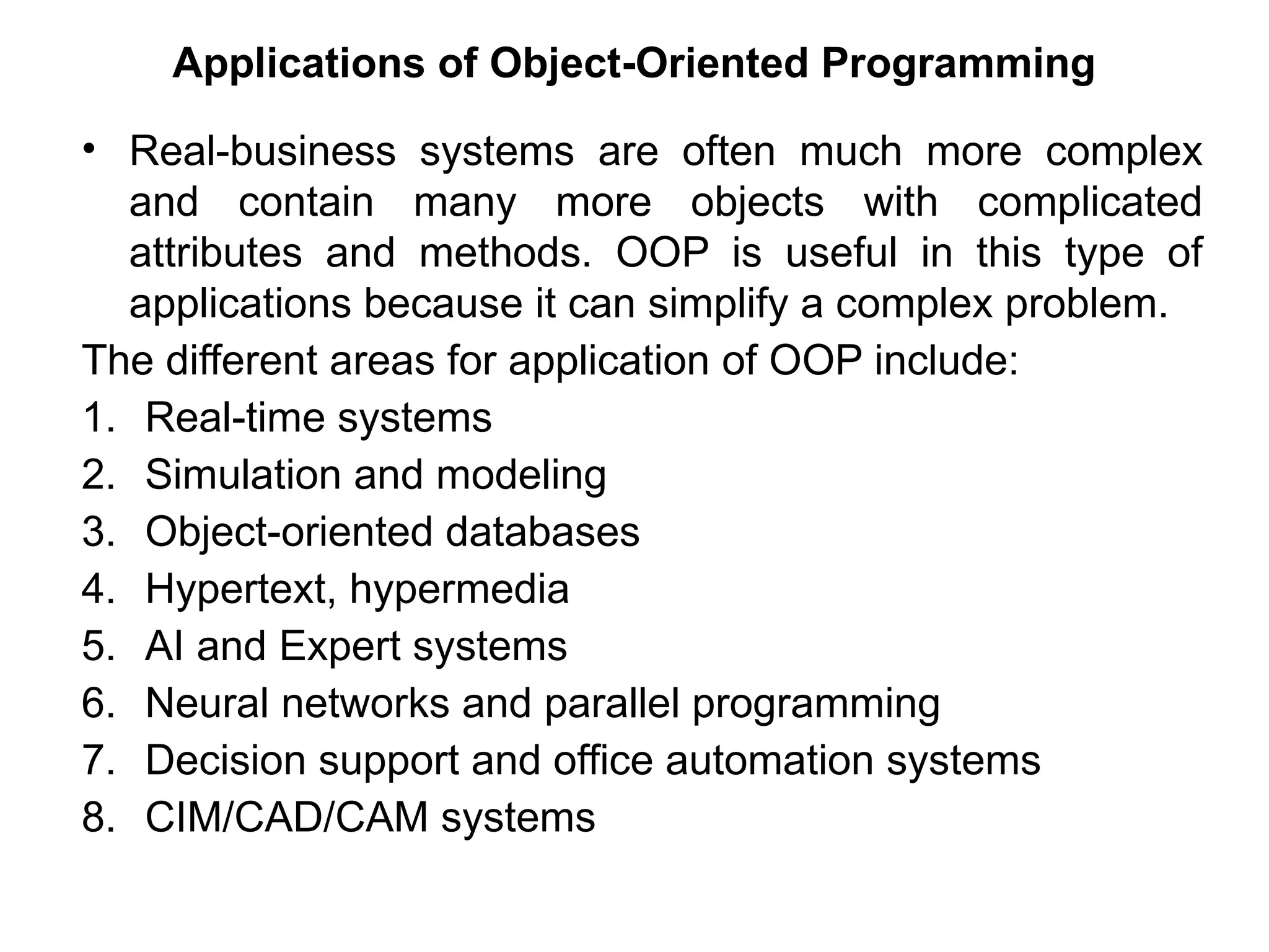 Applications of Object-Oriented Programming
• Real-business systems are often much more complex
and contain many more objects with complicated
attributes and methods. OOP is useful in this type of
applications because it can simplify a complex problem.
The different areas for application of OOP include:
1. Real-time systems
2. Simulation and modeling
3. Object-oriented databases
4. Hypertext, hypermedia
5. AI and Expert systems
6. Neural networks and parallel programming
7. Decision support and office automation systems
8. CIM/CAD/CAM systems
 