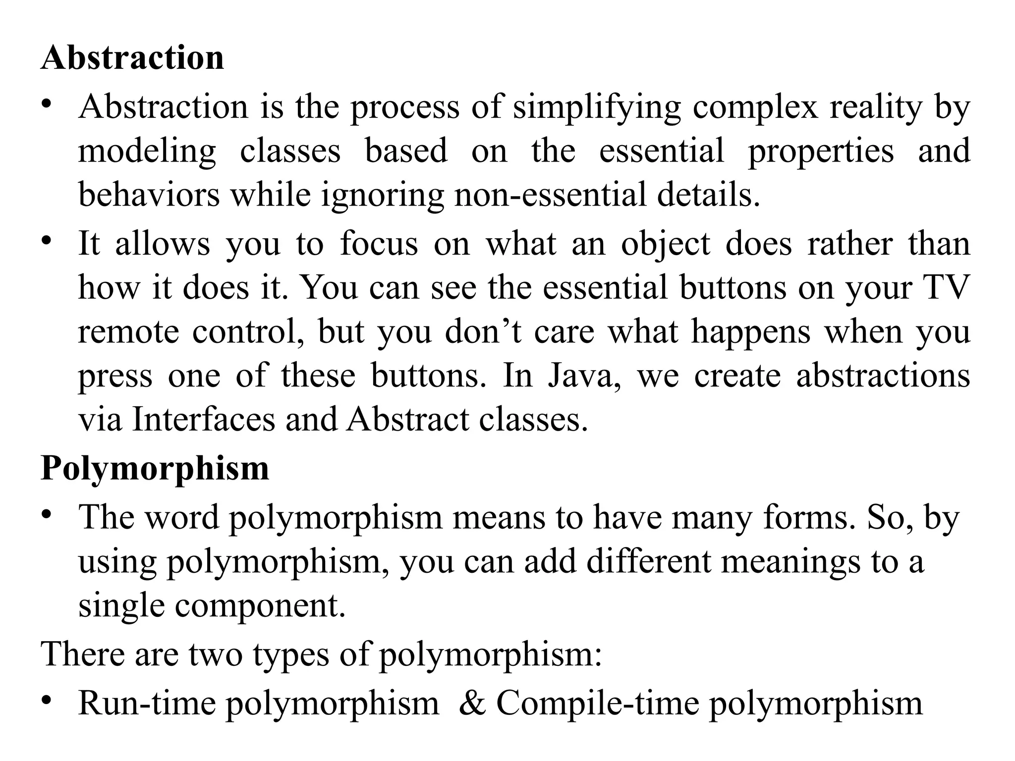 Abstraction
• Abstraction is the process of simplifying complex reality by
modeling classes based on the essential properties and
behaviors while ignoring non-essential details.
• It allows you to focus on what an object does rather than
how it does it. You can see the essential buttons on your TV
remote control, but you don’t care what happens when you
press one of these buttons. In Java, we create abstractions
via Interfaces and Abstract classes.
Polymorphism
• The word polymorphism means to have many forms. So, by
using polymorphism, you can add different meanings to a
single component.
There are two types of polymorphism:
• Run-time polymorphism & Compile-time polymorphism
 