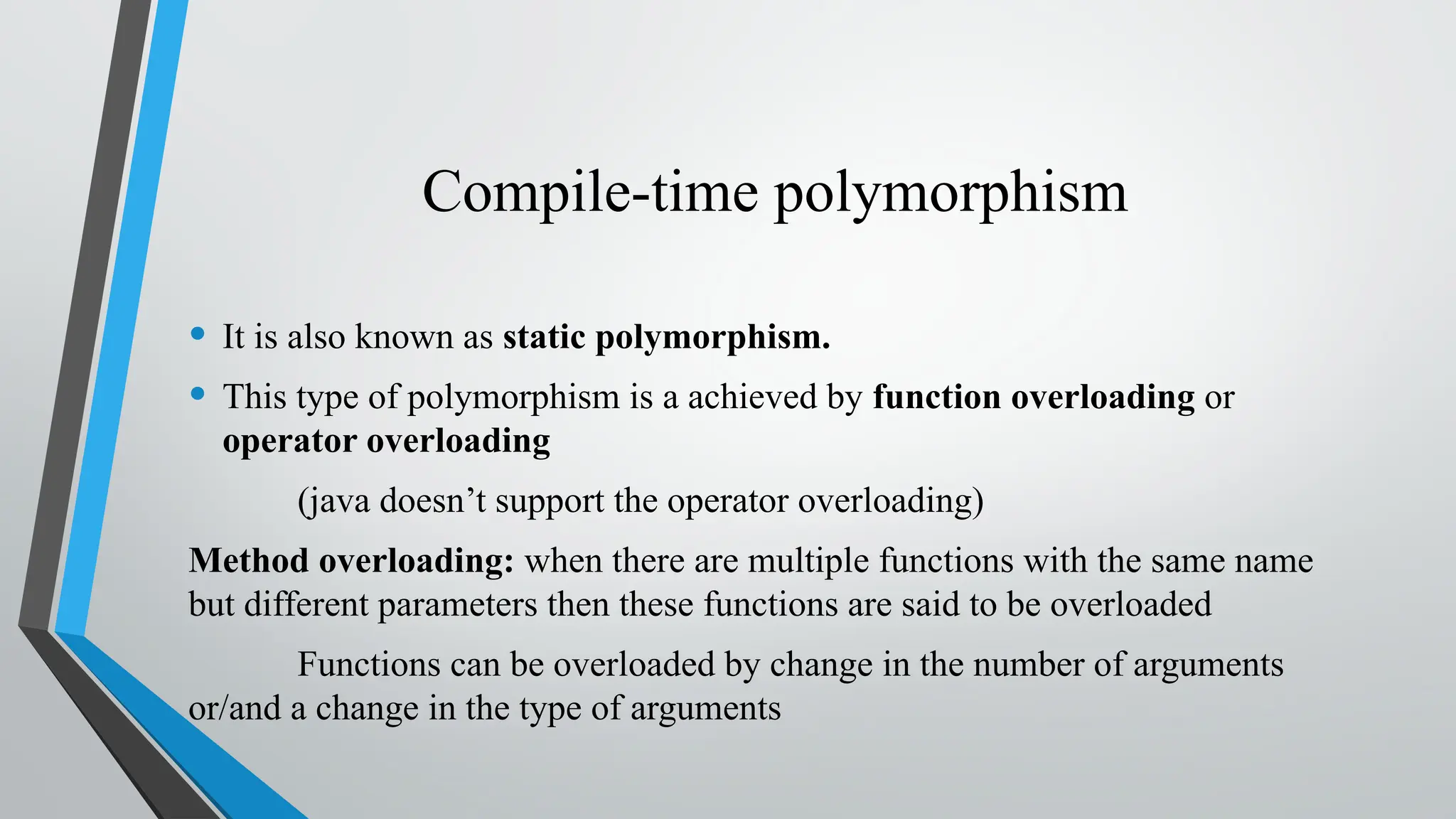 Compile-time polymorphism
• It is also known as static polymorphism.
• This type of polymorphism is a achieved by function overloading or
operator overloading
(java doesn’t support the operator overloading)
Method overloading: when there are multiple functions with the same name
but different parameters then these functions are said to be overloaded
Functions can be overloaded by change in the number of arguments
or/and a change in the type of arguments
 
