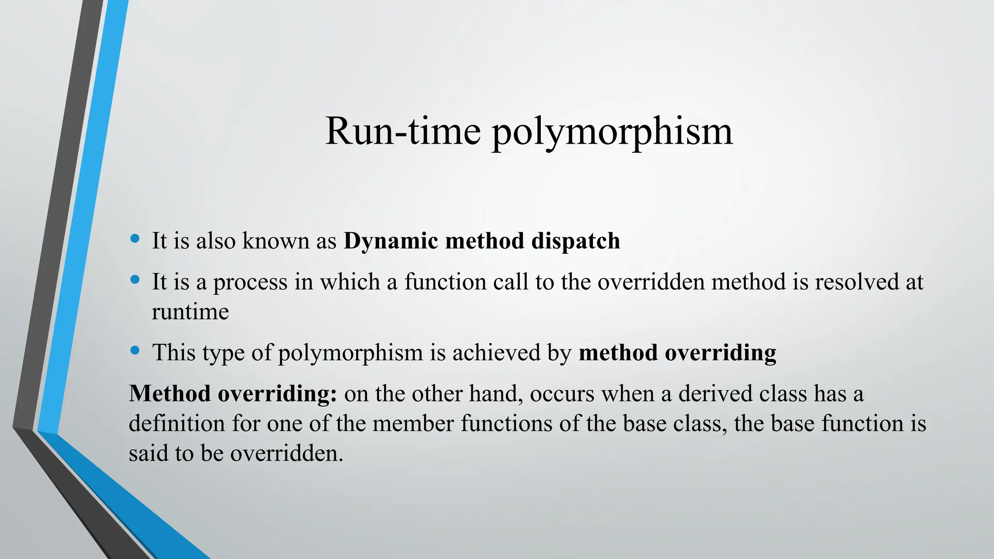 Run-time polymorphism
• It is also known as Dynamic method dispatch
• It is a process in which a function call to the overridden method is resolved at
runtime
• This type of polymorphism is achieved by method overriding
Method overriding: on the other hand, occurs when a derived class has a
definition for one of the member functions of the base class, the base function is
said to be overridden.
 