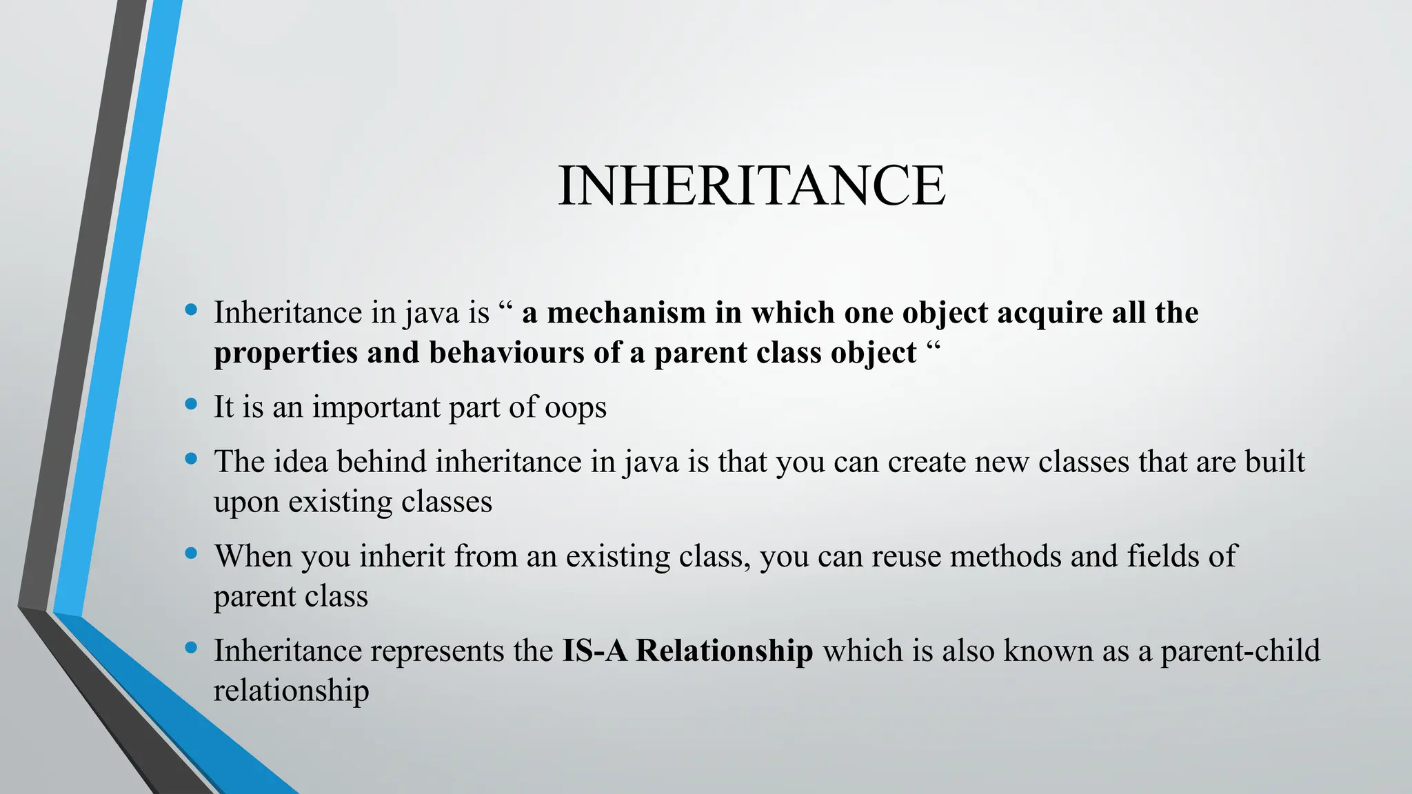INHERITANCE
• Inheritance in java is “ a mechanism in which one object acquire all the
properties and behaviours of a parent class object “
• It is an important part of oops
• The idea behind inheritance in java is that you can create new classes that are built
upon existing classes
• When you inherit from an existing class, you can reuse methods and fields of
parent class
• Inheritance represents the IS-A Relationship which is also known as a parent-child
relationship
 