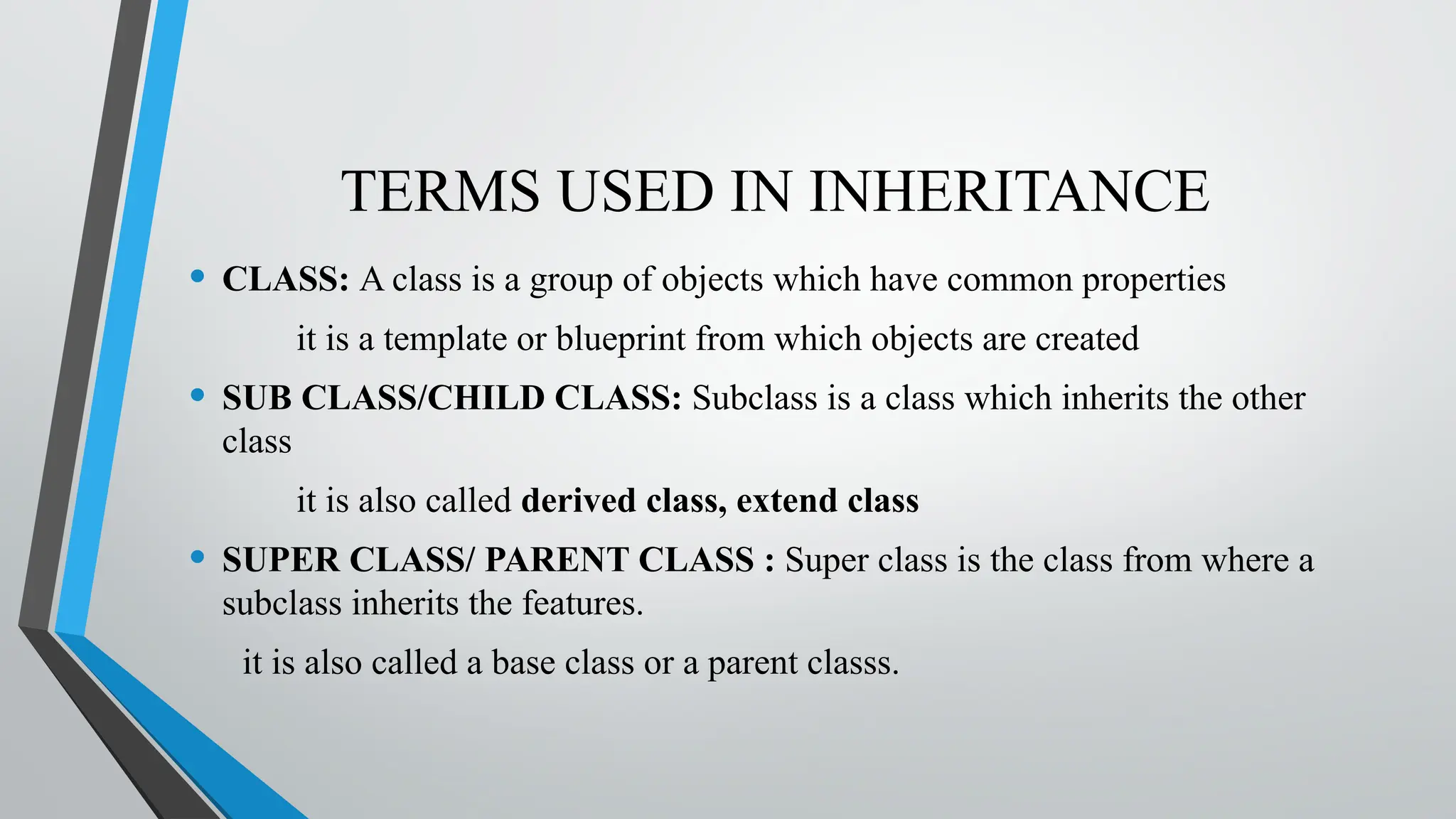TERMS USED IN INHERITANCE
• CLASS: A class is a group of objects which have common properties
it is a template or blueprint from which objects are created
• SUB CLASS/CHILD CLASS: Subclass is a class which inherits the other
class
it is also called derived class, extend class
• SUPER CLASS/ PARENT CLASS : Super class is the class from where a
subclass inherits the features.
it is also called a base class or a parent classs.
 