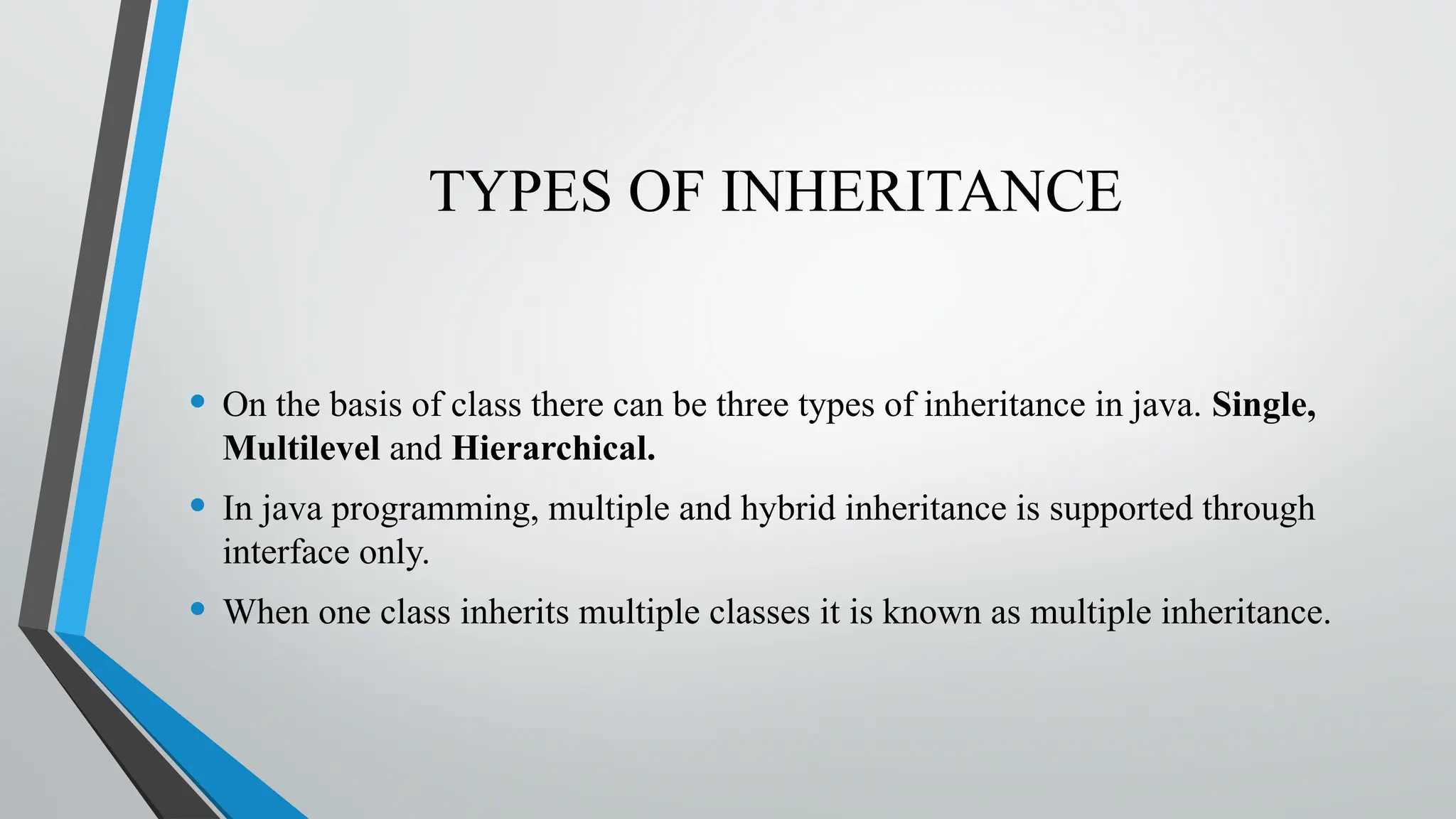 TYPES OF INHERITANCE
• On the basis of class there can be three types of inheritance in java. Single,
Multilevel and Hierarchical.
• In java programming, multiple and hybrid inheritance is supported through
interface only.
• When one class inherits multiple classes it is known as multiple inheritance.
 