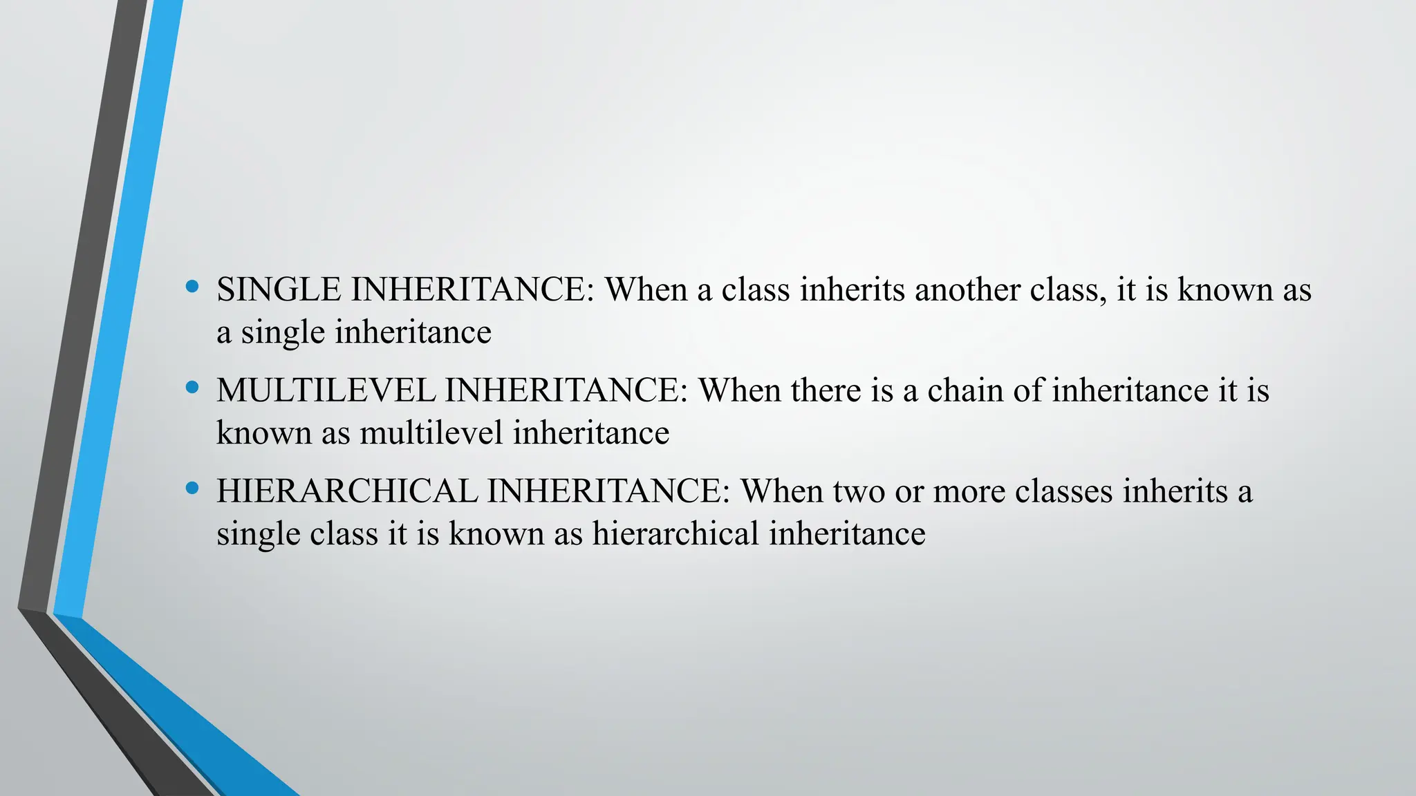 • SINGLE INHERITANCE: When a class inherits another class, it is known as
a single inheritance
• MULTILEVEL INHERITANCE: When there is a chain of inheritance it is
known as multilevel inheritance
• HIERARCHICAL INHERITANCE: When two or more classes inherits a
single class it is known as hierarchical inheritance
 