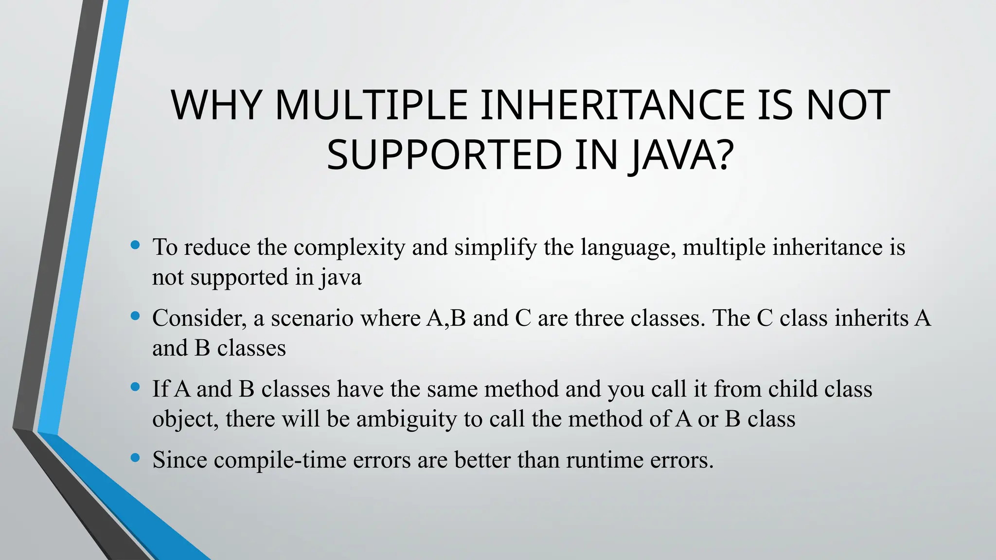 WHY MULTIPLE INHERITANCE IS NOT
SUPPORTED IN JAVA?
• To reduce the complexity and simplify the language, multiple inheritance is
not supported in java
• Consider, a scenario where A,B and C are three classes. The C class inherits A
and B classes
• If A and B classes have the same method and you call it from child class
object, there will be ambiguity to call the method of A or B class
• Since compile-time errors are better than runtime errors.
 