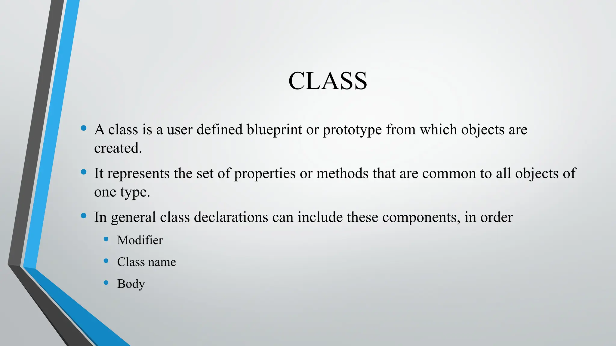 CLASS
• A class is a user defined blueprint or prototype from which objects are
created.
• It represents the set of properties or methods that are common to all objects of
one type.
• In general class declarations can include these components, in order
• Modifier
• Class name
• Body
 