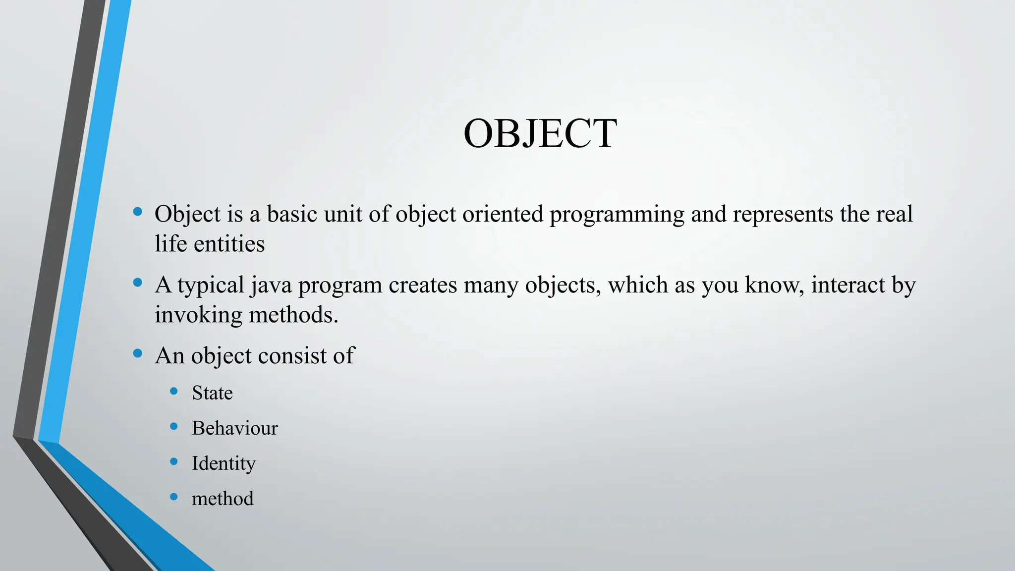 OBJECT
• Object is a basic unit of object oriented programming and represents the real
life entities
• A typical java program creates many objects, which as you know, interact by
invoking methods.
• An object consist of
• State
• Behaviour
• Identity
• method
 