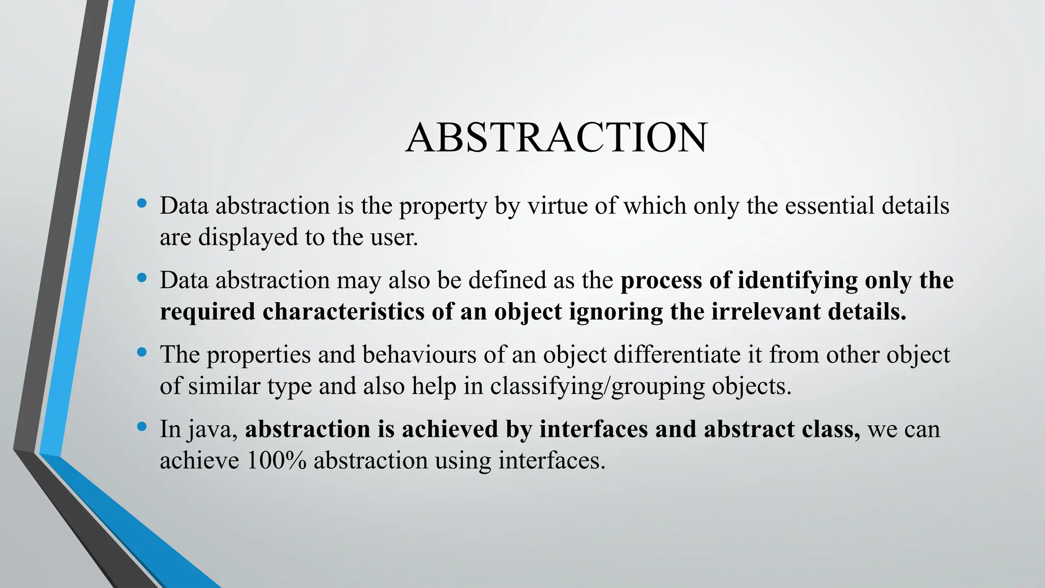 ABSTRACTION
• Data abstraction is the property by virtue of which only the essential details
are displayed to the user.
• Data abstraction may also be defined as the process of identifying only the
required characteristics of an object ignoring the irrelevant details.
• The properties and behaviours of an object differentiate it from other object
of similar type and also help in classifying/grouping objects.
• In java, abstraction is achieved by interfaces and abstract class, we can
achieve 100% abstraction using interfaces.
 