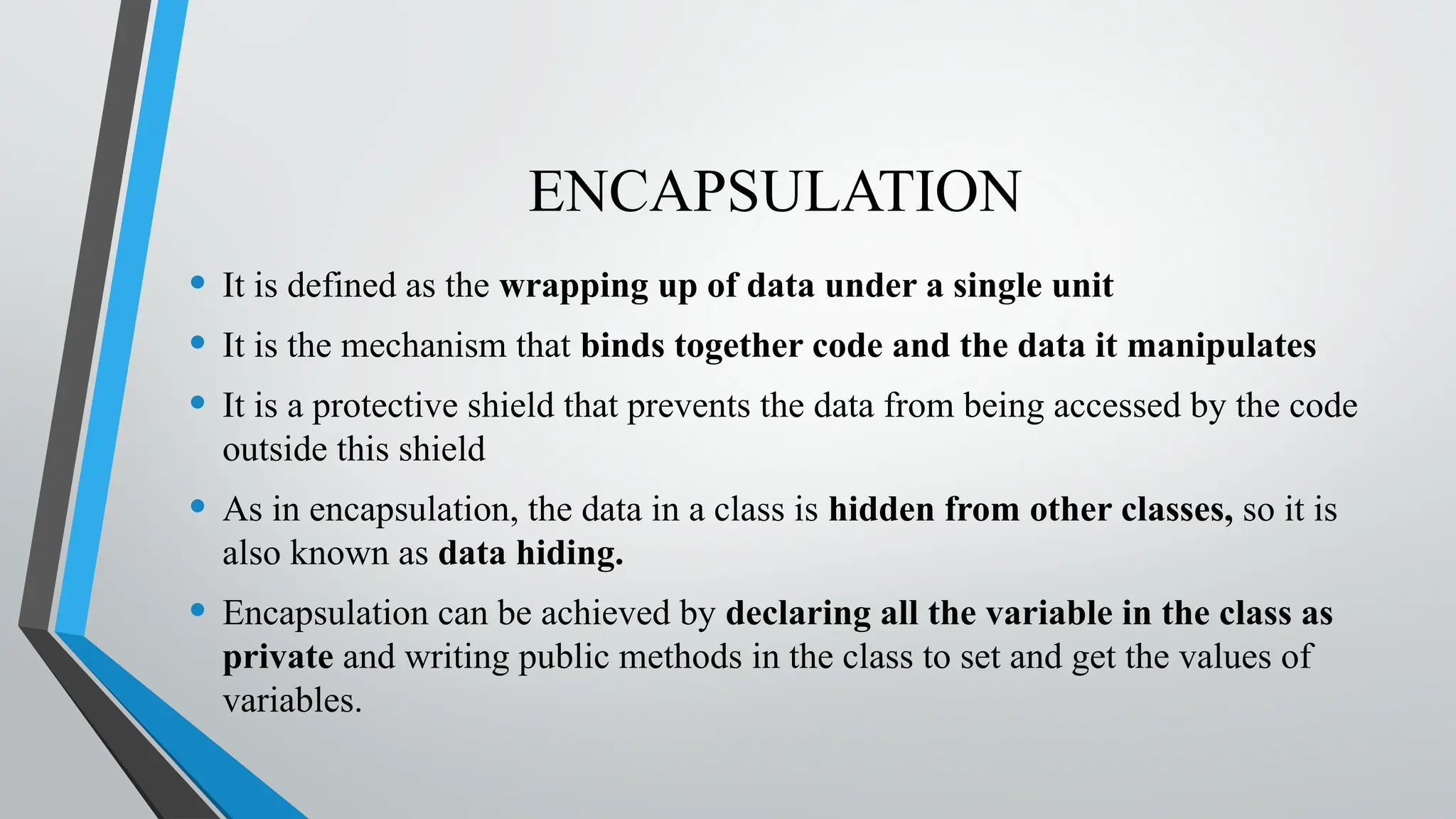 ENCAPSULATION
• It is defined as the wrapping up of data under a single unit
• It is the mechanism that binds together code and the data it manipulates
• It is a protective shield that prevents the data from being accessed by the code
outside this shield
• As in encapsulation, the data in a class is hidden from other classes, so it is
also known as data hiding.
• Encapsulation can be achieved by declaring all the variable in the class as
private and writing public methods in the class to set and get the values of
variables.
 