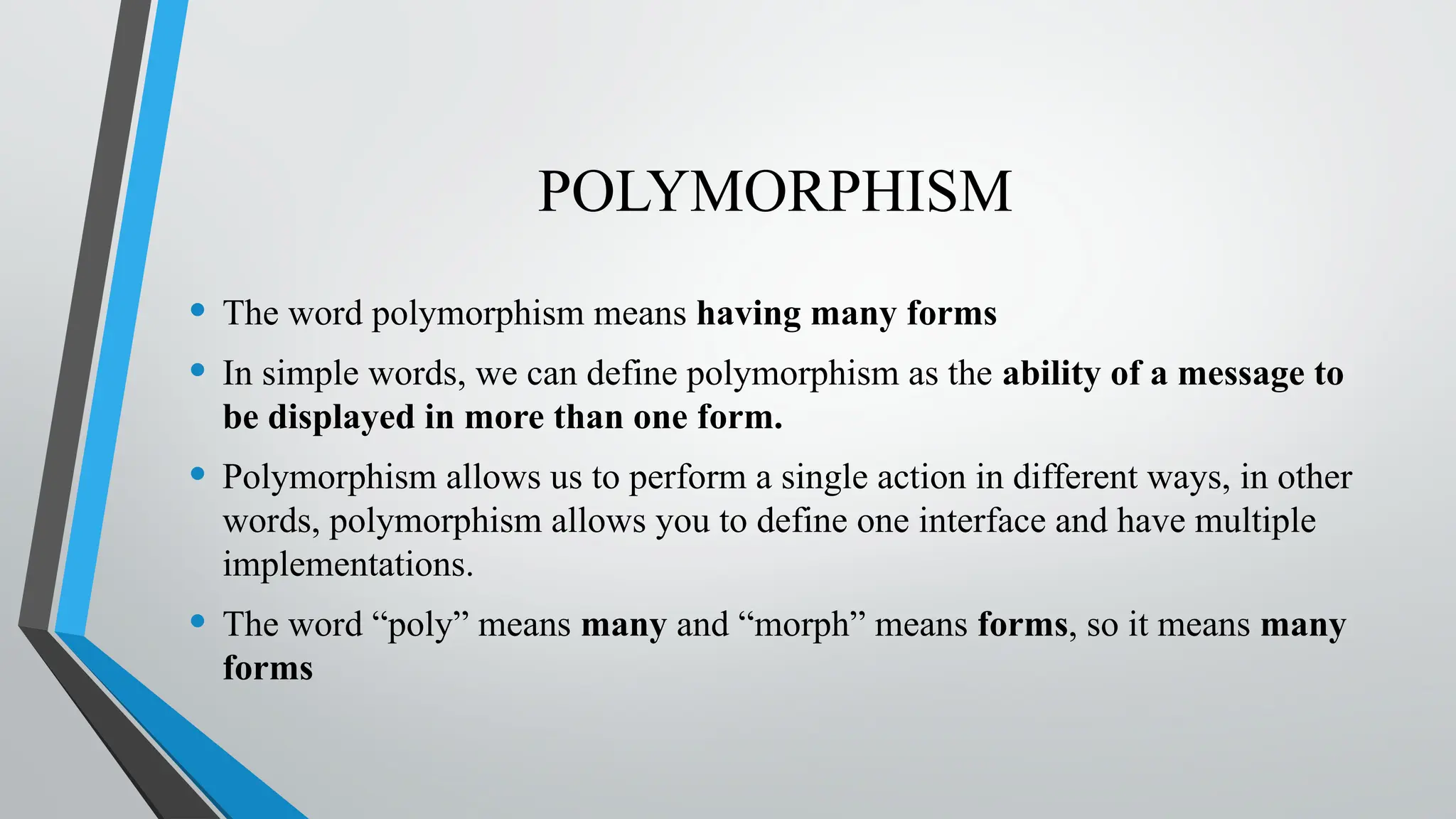 POLYMORPHISM
• The word polymorphism means having many forms
• In simple words, we can define polymorphism as the ability of a message to
be displayed in more than one form.
• Polymorphism allows us to perform a single action in different ways, in other
words, polymorphism allows you to define one interface and have multiple
implementations.
• The word “poly” means many and “morph” means forms, so it means many
forms
 