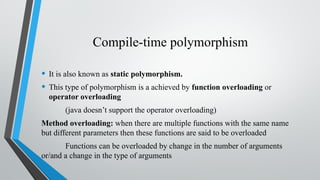 Compile-time polymorphism
• It is also known as static polymorphism.
• This type of polymorphism is a achieved by function overloading or
operator overloading
(java doesn’t support the operator overloading)
Method overloading: when there are multiple functions with the same name
but different parameters then these functions are said to be overloaded
Functions can be overloaded by change in the number of arguments
or/and a change in the type of arguments
 