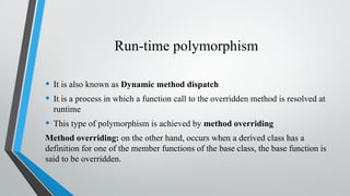 Run-time polymorphism
• It is also known as Dynamic method dispatch
• It is a process in which a function call to the overridden method is resolved at
runtime
• This type of polymorphism is achieved by method overriding
Method overriding: on the other hand, occurs when a derived class has a
definition for one of the member functions of the base class, the base function is
said to be overridden.
 