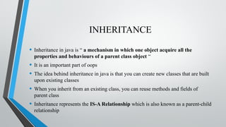 INHERITANCE
• Inheritance in java is “ a mechanism in which one object acquire all the
properties and behaviours of a parent class object “
• It is an important part of oops
• The idea behind inheritance in java is that you can create new classes that are built
upon existing classes
• When you inherit from an existing class, you can reuse methods and fields of
parent class
• Inheritance represents the IS-A Relationship which is also known as a parent-child
relationship
 