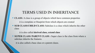 TERMS USED IN INHERITANCE
• CLASS: A class is a group of objects which have common properties
it is a template or blueprint from which objects are created
• SUB CLASS/CHILD CLASS: Subclass is a class which inherits the other
class
it is also called derived class, extend class
• SUPER CLASS/ PARENT CLASS : Super class is the class from where a
subclass inherits the features.
it is also called a base class or a parent classs.
 