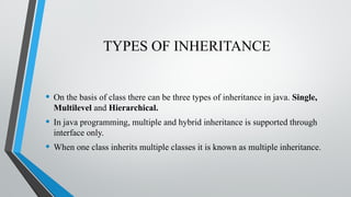 TYPES OF INHERITANCE
• On the basis of class there can be three types of inheritance in java. Single,
Multilevel and Hierarchical.
• In java programming, multiple and hybrid inheritance is supported through
interface only.
• When one class inherits multiple classes it is known as multiple inheritance.
 