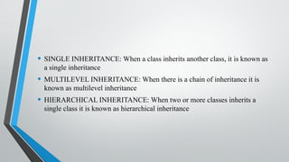 • SINGLE INHERITANCE: When a class inherits another class, it is known as
a single inheritance
• MULTILEVEL INHERITANCE: When there is a chain of inheritance it is
known as multilevel inheritance
• HIERARCHICAL INHERITANCE: When two or more classes inherits a
single class it is known as hierarchical inheritance
 