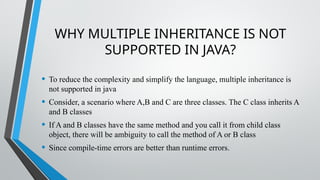 WHY MULTIPLE INHERITANCE IS NOT
SUPPORTED IN JAVA?
• To reduce the complexity and simplify the language, multiple inheritance is
not supported in java
• Consider, a scenario where A,B and C are three classes. The C class inherits A
and B classes
• If A and B classes have the same method and you call it from child class
object, there will be ambiguity to call the method of A or B class
• Since compile-time errors are better than runtime errors.
 