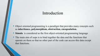Introduction
• Object oriented programming is a paradigm that provides many concepts such
as inheritance, polymorphism, abstraction, encapsulation.
• Simula is considered as the first object-oriented programming language
• The main aim of oops is to bind together the data and the functions that
operate on them so that no other part of the code can access this data except
that functions.
 