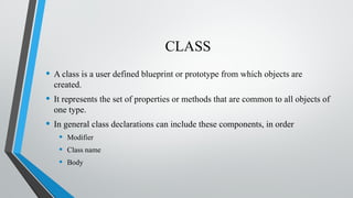 CLASS
• A class is a user defined blueprint or prototype from which objects are
created.
• It represents the set of properties or methods that are common to all objects of
one type.
• In general class declarations can include these components, in order
• Modifier
• Class name
• Body
 
