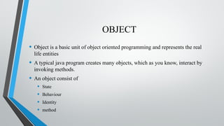 OBJECT
• Object is a basic unit of object oriented programming and represents the real
life entities
• A typical java program creates many objects, which as you know, interact by
invoking methods.
• An object consist of
• State
• Behaviour
• Identity
• method
 