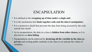 ENCAPSULATION
• It is defined as the wrapping up of data under a single unit
• It is the mechanism that binds together code and the data it manipulates
• It is a protective shield that prevents the data from being accessed by the code
outside this shield
• As in encapsulation, the data in a class is hidden from other classes, so it is
also known as data hiding.
• Encapsulation can be achieved by declaring all the variable in the class as
private and writing public methods in the class to set and get the values of
variables.
 