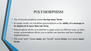 POLYMORPHISM
• The word polymorphism means having many forms
• In simple words, we can define polymorphism as the ability of a message to
be displayed in more than one form.
• Polymorphism allows us to perform a single action in different ways, in other
words, polymorphism allows you to define one interface and have multiple
implementations.
• The word “poly” means many and “morph” means forms, so it means many
forms
 