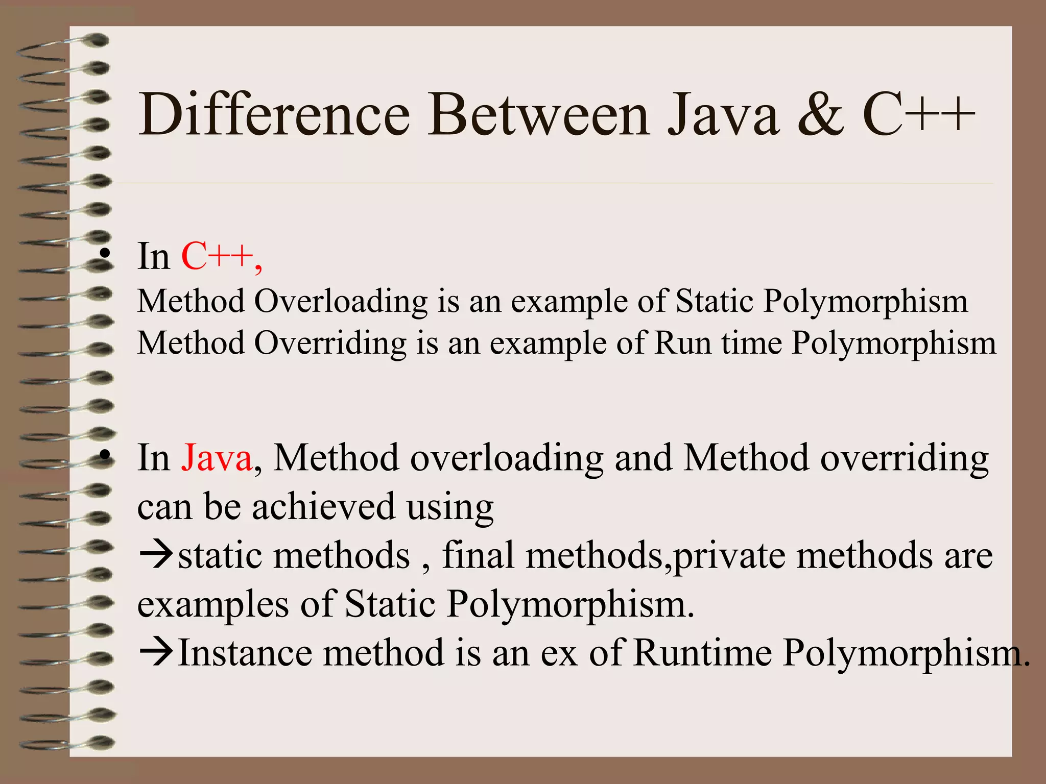 Difference Between Java & C++

• In C++,
  Method Overloading is an example of Static Polymorphism
  Method Overriding is an example of Run time Polymorphism


• In Java, Method overloading and Method overriding
  can be achieved using
  static methods , final methods,private methods are
  examples of Static Polymorphism.
  Instance method is an ex of Runtime Polymorphism.
 