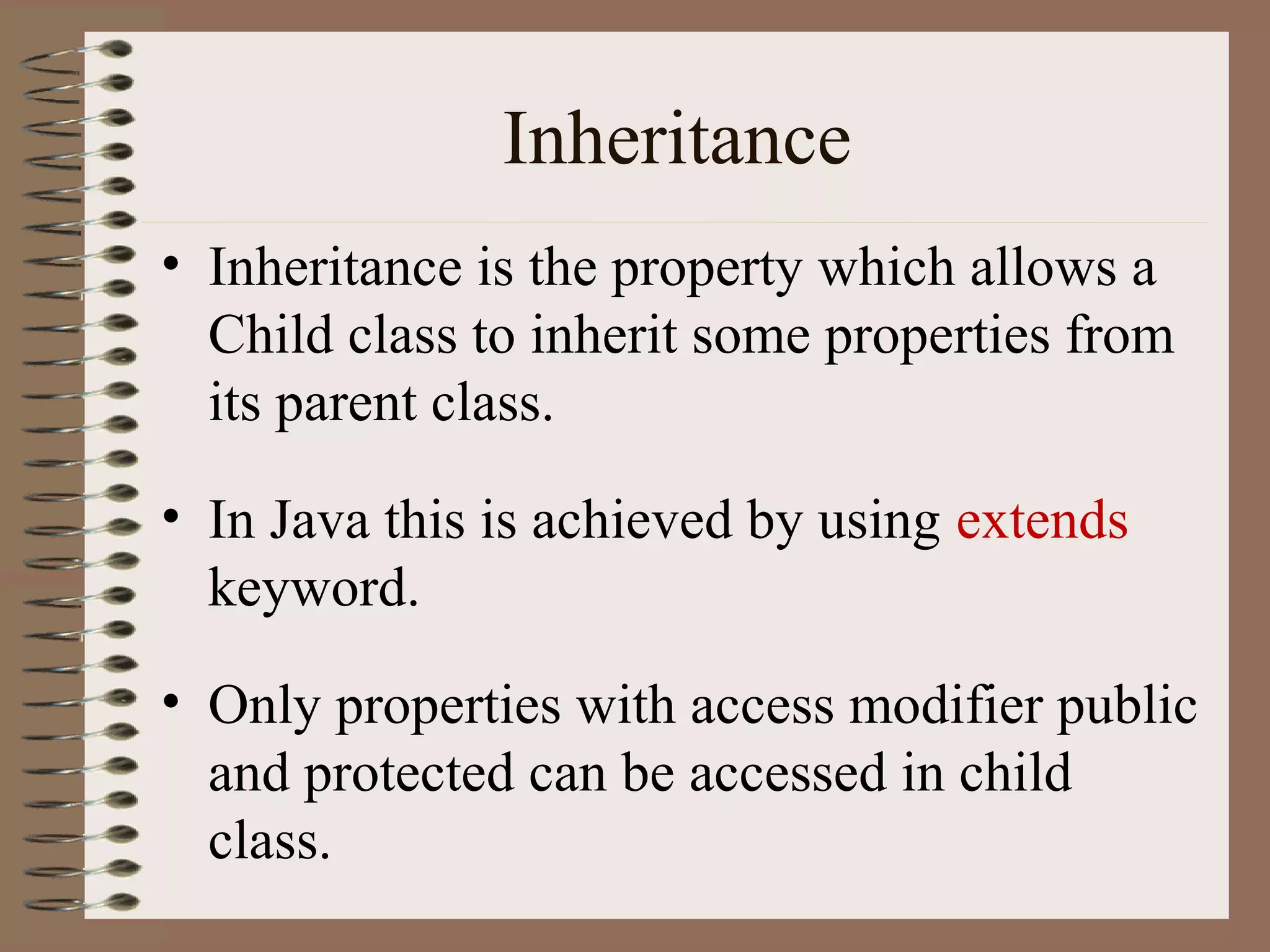 Inheritance
• Inheritance is the property which allows a
  Child class to inherit some properties from
  its parent class.

• In Java this is achieved by using extends
  keyword.

• Only properties with access modifier public
  and protected can be accessed in child
  class.
 
