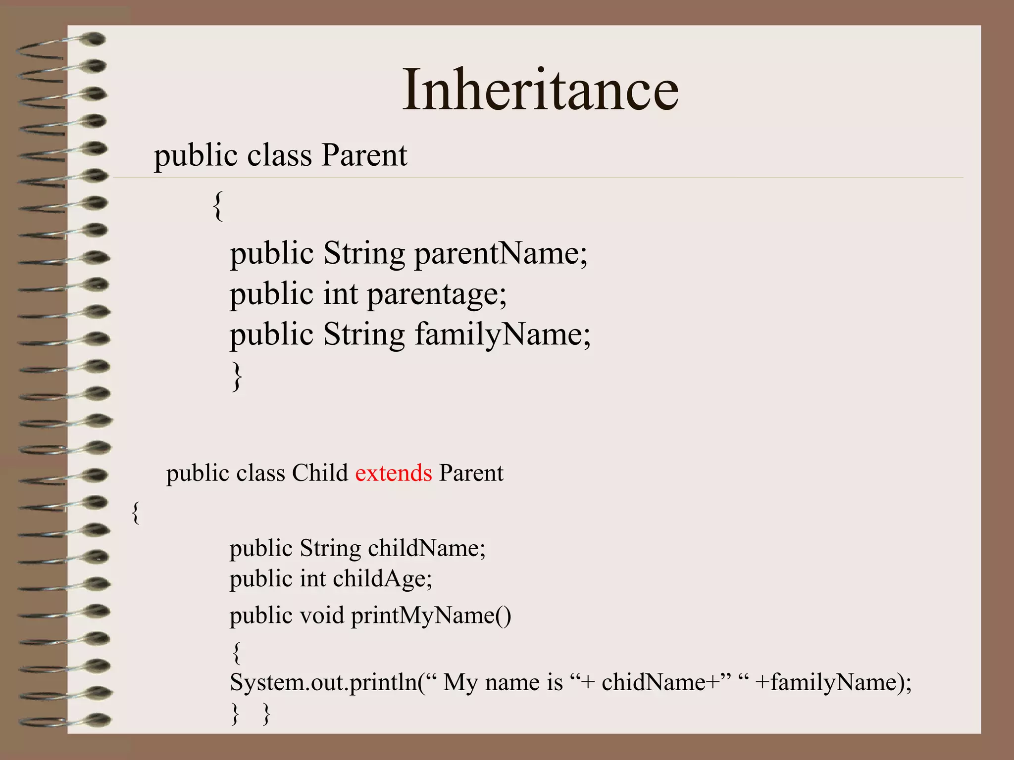 Inheritance
    public class Parent
       {
         public String parentName;
         public int parentage;
         public String familyName;
         }

    public class Child extends Parent
{
          public String childName;
          public int childAge;
          public void printMyName()
          {
          System.out.println(“ My name is “+ chidName+” “ +familyName);
          } }
 