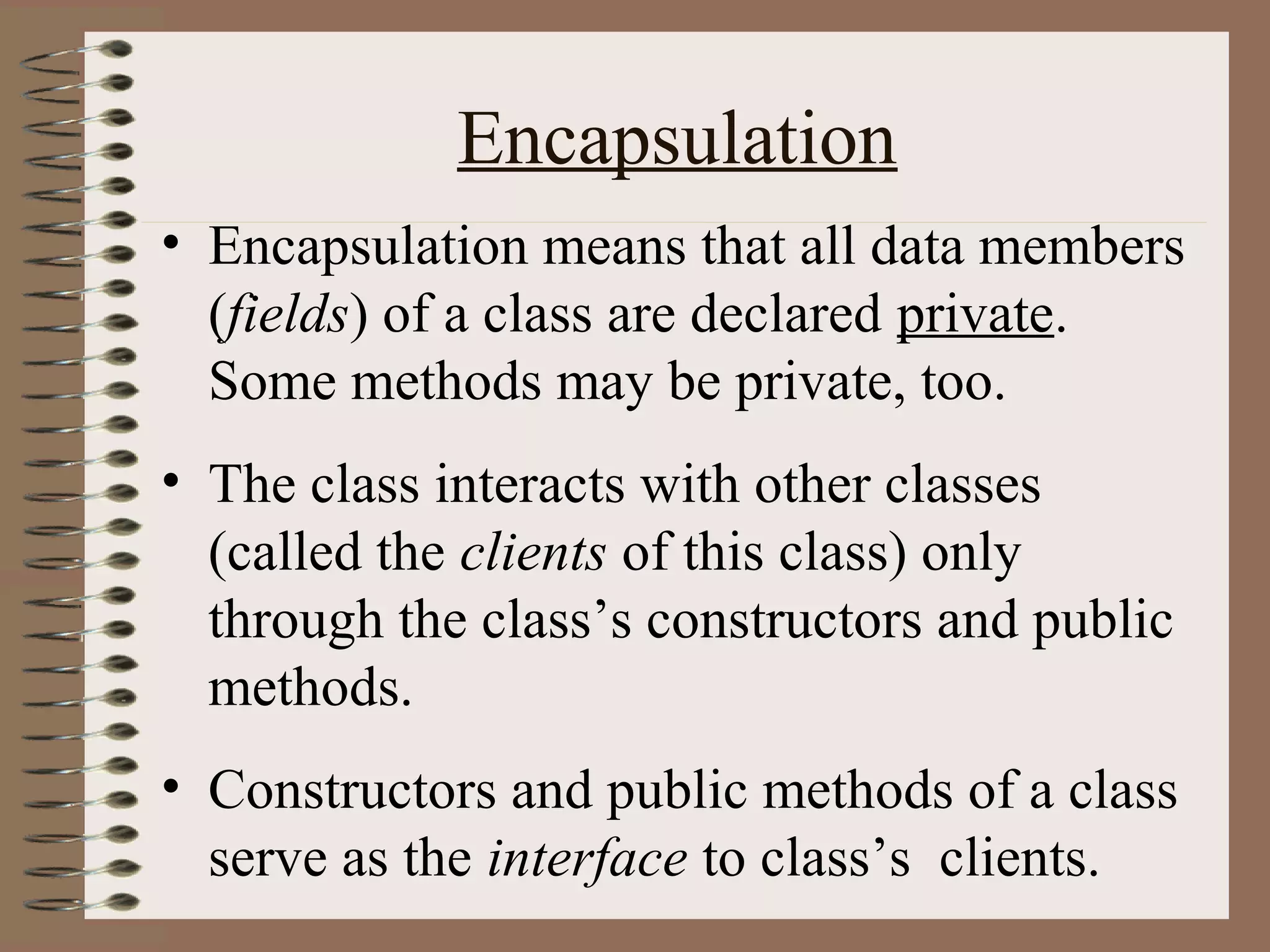 Encapsulation
• Encapsulation means that all data members
  (fields) of a class are declared private.
  Some methods may be private, too.
• The class interacts with other classes
  (called the clients of this class) only
  through the class’s constructors and public
  methods.
• Constructors and public methods of a class
  serve as the interface to class’s clients.
 