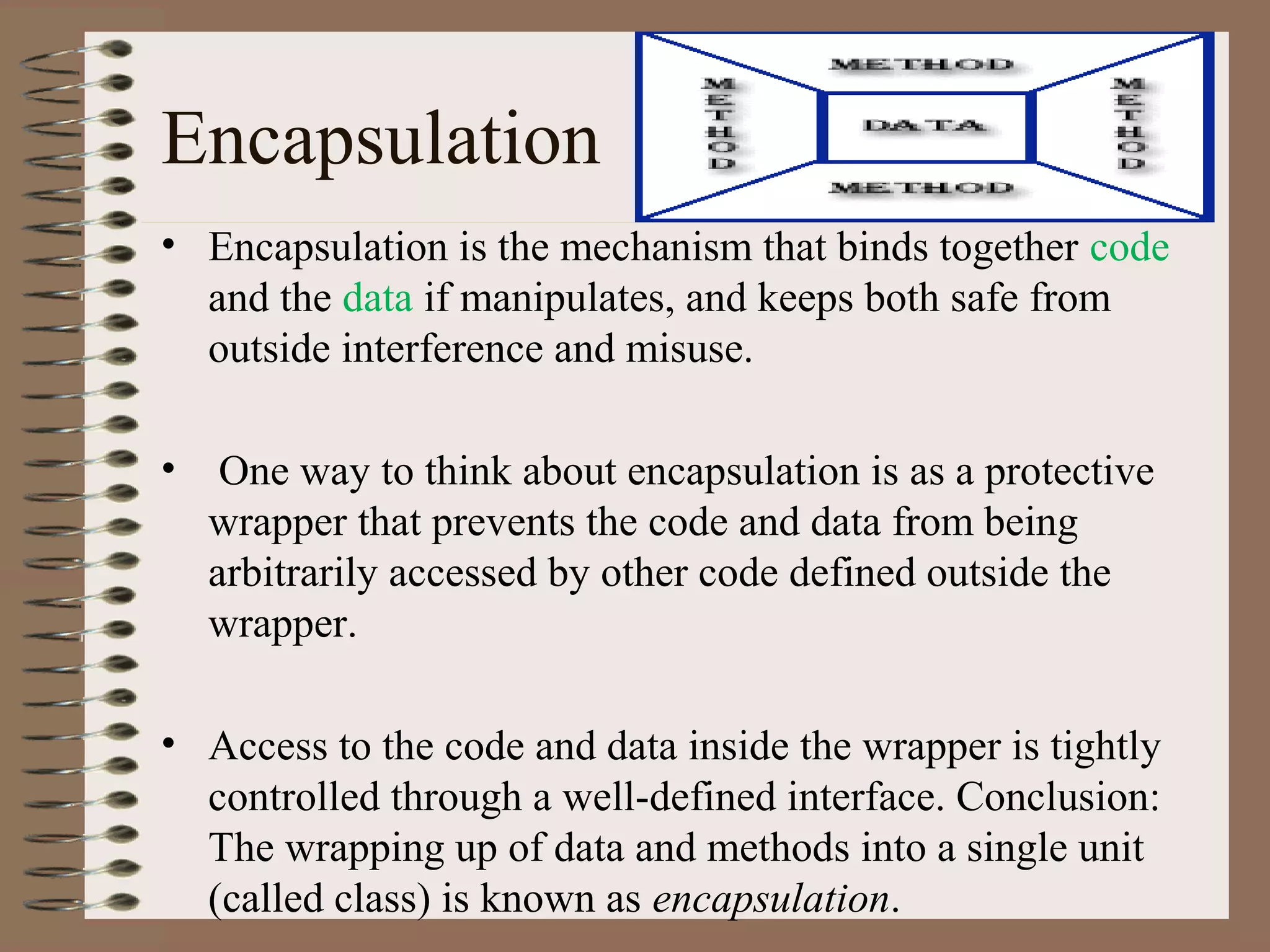 Encapsulation
• Encapsulation is the mechanism that binds together code
  and the data if manipulates, and keeps both safe from
  outside interference and misuse.

•    One way to think about encapsulation is as a protective
    wrapper that prevents the code and data from being
    arbitrarily accessed by other code defined outside the
    wrapper.

• Access to the code and data inside the wrapper is tightly
  controlled through a well-defined interface. Conclusion:
  The wrapping up of data and methods into a single unit
  (called class) is known as encapsulation.
 