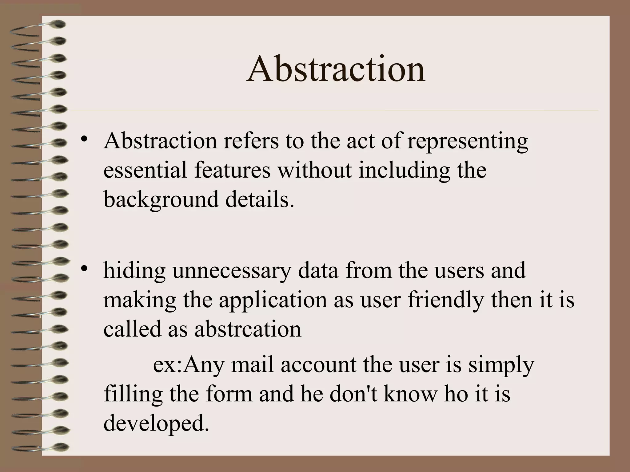 Abstraction
• Abstraction refers to the act of representing
  essential features without including the
  background details.

• hiding unnecessary data from the users and
  making the application as user friendly then it is
  called as abstrcation
        ex:Any mail account the user is simply
  filling the form and he don't know ho it is
  developed.
 