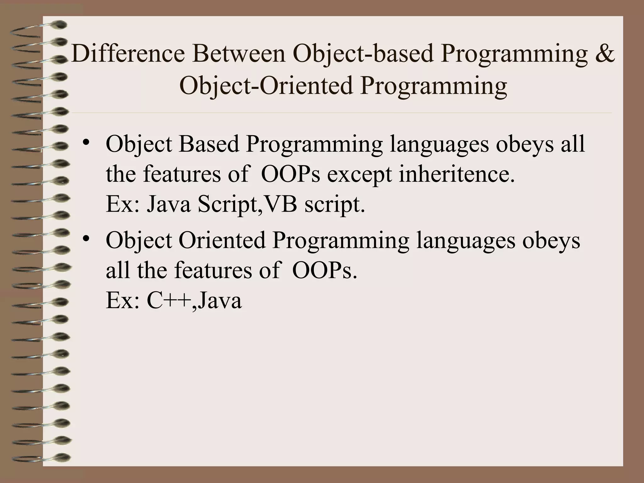 Difference Between Object-based Programming &
         Object-Oriented Programming

• Object Based Programming languages obeys all
  the features of OOPs except inheritence.
  Ex: Java Script,VB script.
• Object Oriented Programming languages obeys
  all the features of OOPs.
  Ex: C++,Java
 