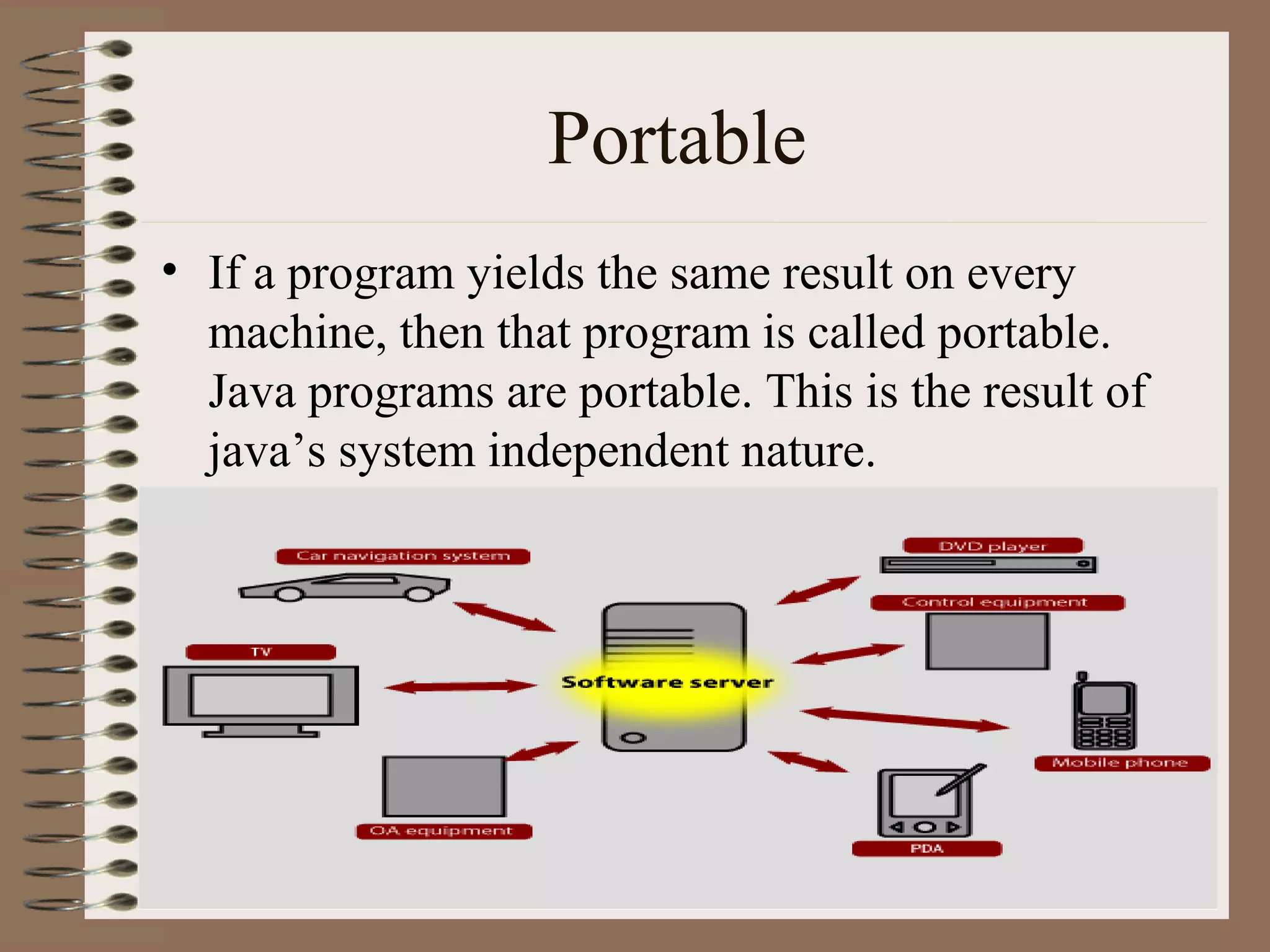 Portable
• If a program yields the same result on every
  machine, then that program is called portable.
  Java programs are portable. This is the result of
  java’s system independent nature.
 