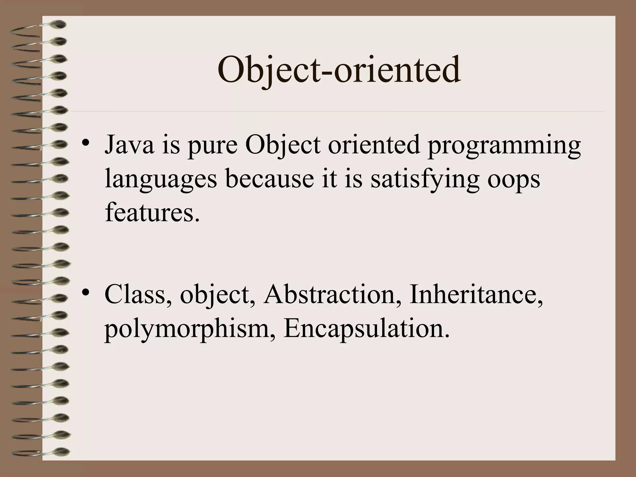 Object-oriented
• Java is pure Object oriented programming
  languages because it is satisfying oops
  features.

• Class, object, Abstraction, Inheritance,
  polymorphism, Encapsulation.
 