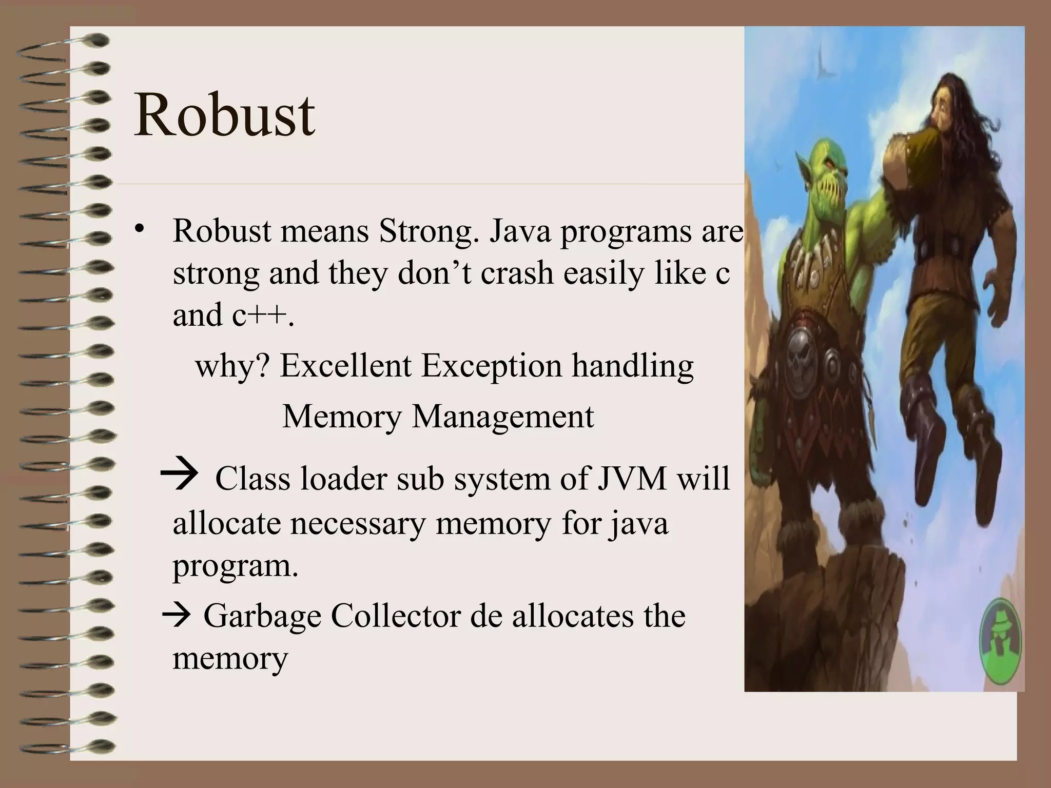 Robust
• Robust means Strong. Java programs are
  strong and they don’t crash easily like c
  and c++.
    why? Excellent Exception handling
          Memory Management
  Class loader sub system of JVM will
 allocate necessary memory for java
 program.
  Garbage Collector de allocates the
 memory
 