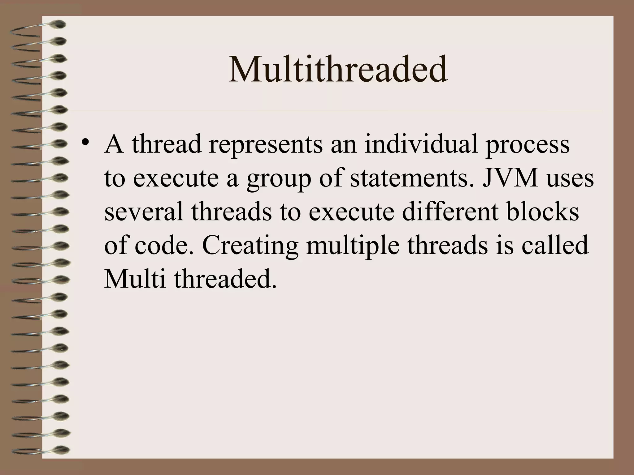 Multithreaded
• A thread represents an individual process
  to execute a group of statements. JVM uses
  several threads to execute different blocks
  of code. Creating multiple threads is called
  Multi threaded.
 
