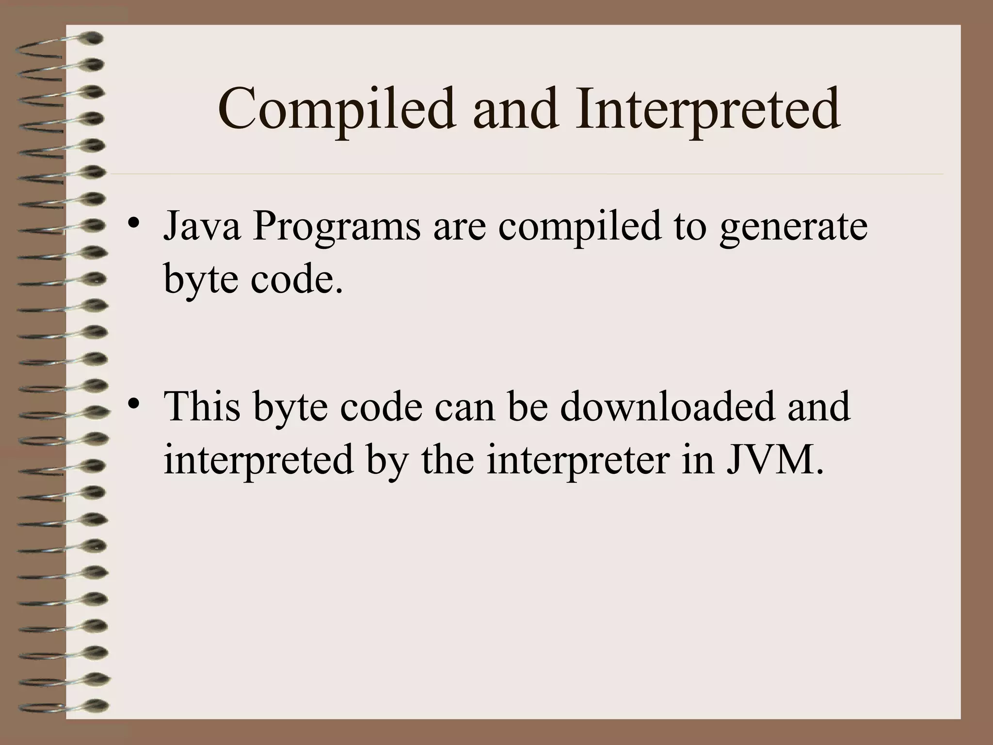 Compiled and Interpreted
• Java Programs are compiled to generate
  byte code.

• This byte code can be downloaded and
  interpreted by the interpreter in JVM.
 