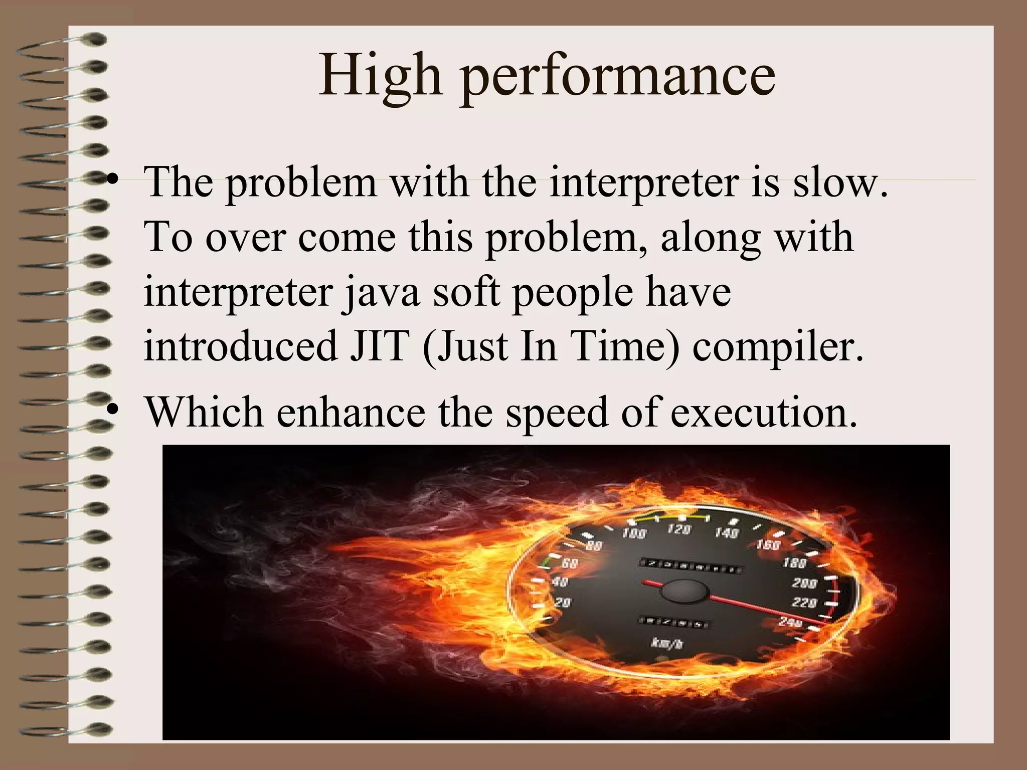 High performance
• The problem with the interpreter is slow.
  To over come this problem, along with
  interpreter java soft people have
  introduced JIT (Just In Time) compiler.
• Which enhance the speed of execution.
 