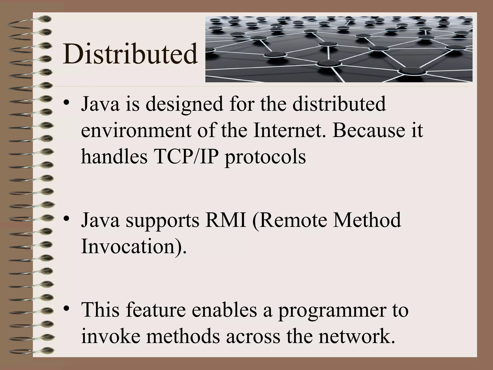 Distributed
• Java is designed for the distributed
  environment of the Internet. Because it
  handles TCP/IP protocols

• Java supports RMI (Remote Method
  Invocation).

• This feature enables a programmer to
  invoke methods across the network.
 