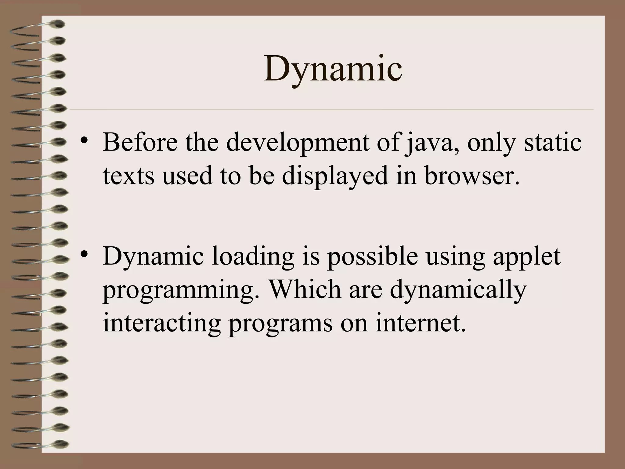 Dynamic
• Before the development of java, only static
  texts used to be displayed in browser.

• Dynamic loading is possible using applet
  programming. Which are dynamically
  interacting programs on internet.
 