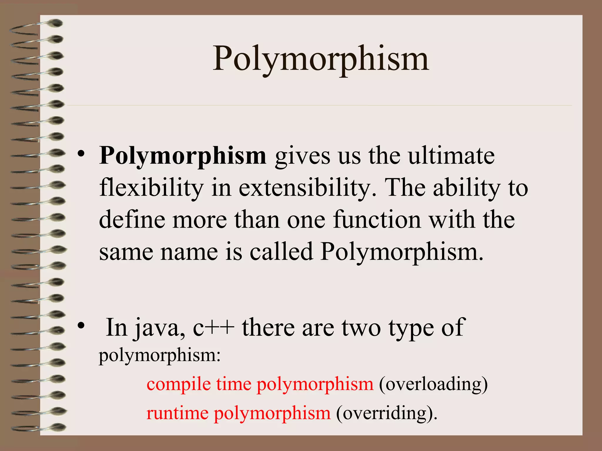 Polymorphism

• Polymorphism gives us the ultimate
  flexibility in extensibility. The ability to
  define more than one function with the
  same name is called Polymorphism.

• In java, c++ there are two type of
  polymorphism:
       compile time polymorphism (overloading)
       runtime polymorphism (overriding).
 