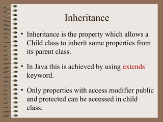 Inheritance
• Inheritance is the property which allows a
  Child class to inherit some properties from
  its parent class.

• In Java this is achieved by using extends
  keyword.

• Only properties with access modifier public
  and protected can be accessed in child
  class.
 