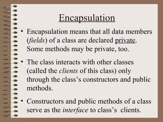 Encapsulation
• Encapsulation means that all data members
  (fields) of a class are declared private.
  Some methods may be private, too.
• The class interacts with other classes
  (called the clients of this class) only
  through the class’s constructors and public
  methods.
• Constructors and public methods of a class
  serve as the interface to class’s clients.
 