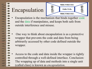 Encapsulation
• Encapsulation is the mechanism that binds together code
  and the data if manipulates, and keeps both safe from
  outside interference and misuse.

•    One way to think about encapsulation is as a protective
    wrapper that prevents the code and data from being
    arbitrarily accessed by other code defined outside the
    wrapper.

• Access to the code and data inside the wrapper is tightly
  controlled through a well-defined interface. Conclusion:
  The wrapping up of data and methods into a single unit
  (called class) is known as encapsulation.
 
