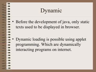Dynamic
• Before the development of java, only static
  texts used to be displayed in browser.

• Dynamic loading is possible using applet
  programming. Which are dynamically
  interacting programs on internet.
 