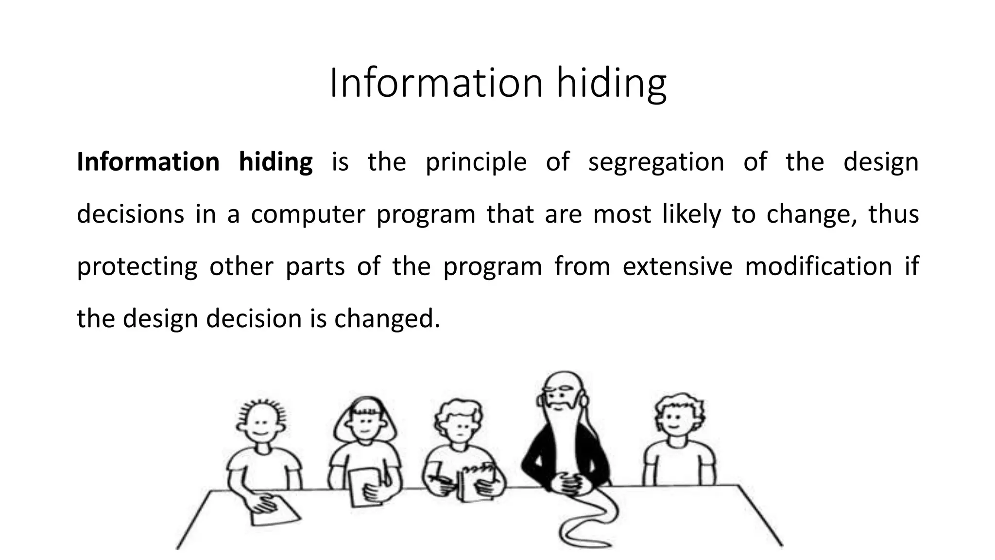 Information hiding
Information hiding is the principle of segregation of the design
decisions in a computer program that are most likely to change, thus
protecting other parts of the program from extensive modification if
the design decision is changed.
 