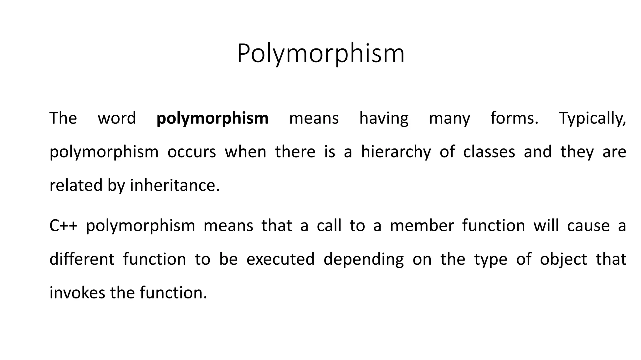 Polymorphism
The word polymorphism means having many forms. Typically,
polymorphism occurs when there is a hierarchy of classes and they are
related by inheritance.
C++ polymorphism means that a call to a member function will cause a
different function to be executed depending on the type of object that
invokes the function.
 