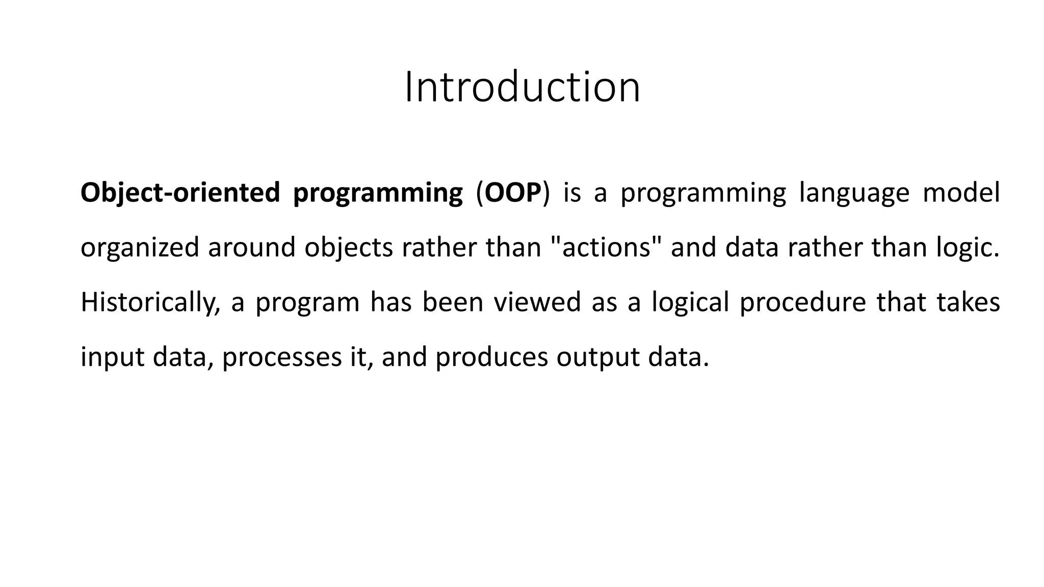 Introduction
Object-oriented programming (OOP) is a programming language model
organized around objects rather than "actions" and data rather than logic.
Historically, a program has been viewed as a logical procedure that takes
input data, processes it, and produces output data.
 