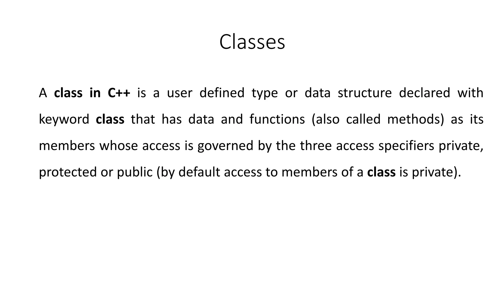 Classes
A class in C++ is a user defined type or data structure declared with
keyword class that has data and functions (also called methods) as its
members whose access is governed by the three access specifiers private,
protected or public (by default access to members of a class is private).
 
